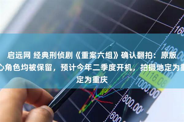 启远网 经典刑侦剧《重案六组》确认翻拍：原版核心角色均被保留，预计今年二季度开机，拍摄地定为重庆