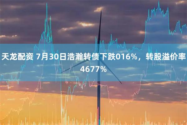 天龙配资 7月30日浩瀚转债下跌016%，转股溢价率4677%