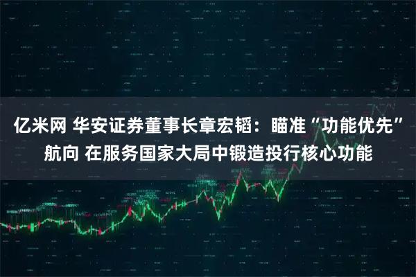 亿米网 华安证券董事长章宏韬：瞄准“功能优先”航向 在服务国家大局中锻造投行核心功能