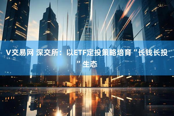 V交易网 深交所：以ETF定投策略培育“长钱长投”生态