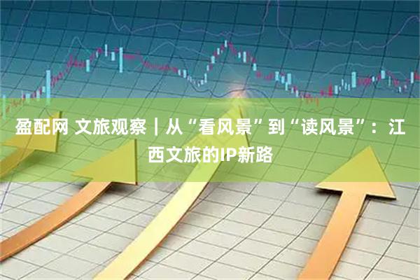 盈配网 文旅观察｜从“看风景”到“读风景”：江西文旅的IP新路