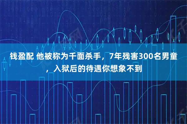 钱盈配 他被称为千面杀手，7年残害300名男童，入狱后的待遇你想象不到