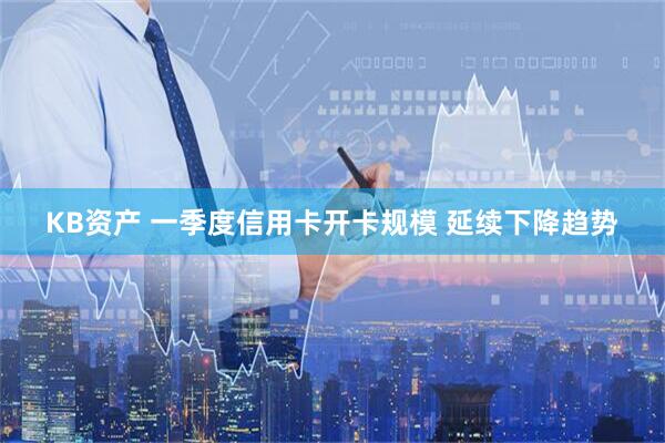 KB资产 一季度信用卡开卡规模 延续下降趋势